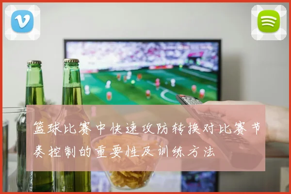 篮球比赛中快速攻防转换对比赛节奏控制的重要性及训练方法