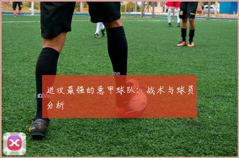 进攻最强的意甲球队：战术与球员分析