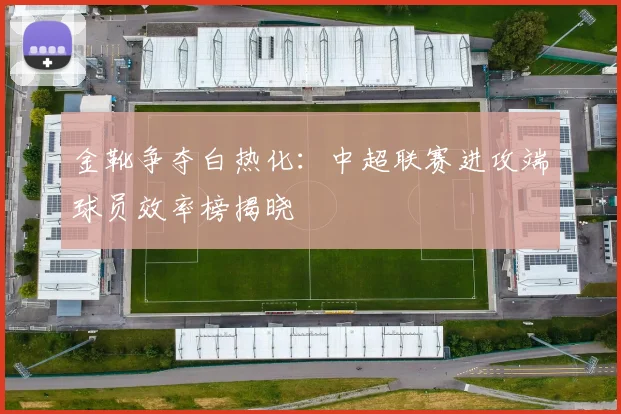 金靴争夺白热化：中超联赛进攻端球员效率榜揭晓