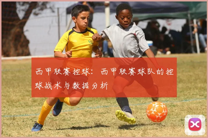 西甲联赛控球:西甲联赛球队的控球战术与数据分析