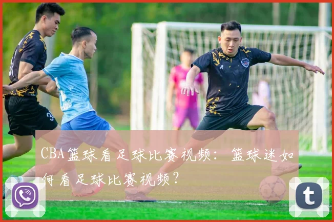 CBA篮球看足球比赛视频：篮球迷如何看足球比赛视频？