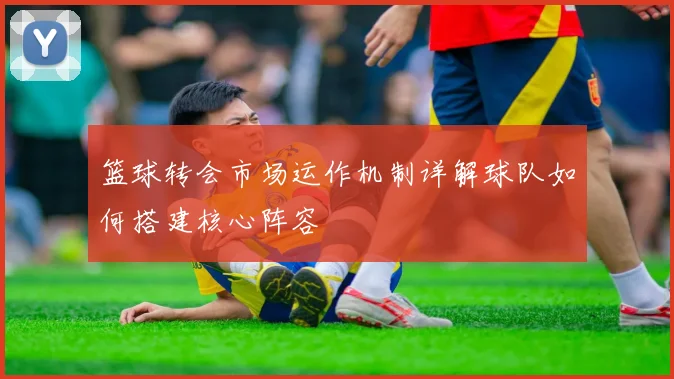 篮球转会市场运作机制详解球队如何搭建核心阵容