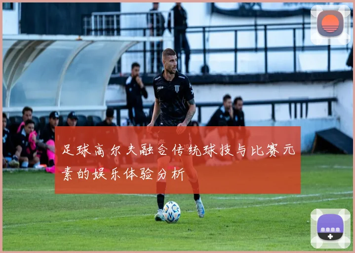 足球高尔夫融合传统球技与比赛元素的娱乐体验分析